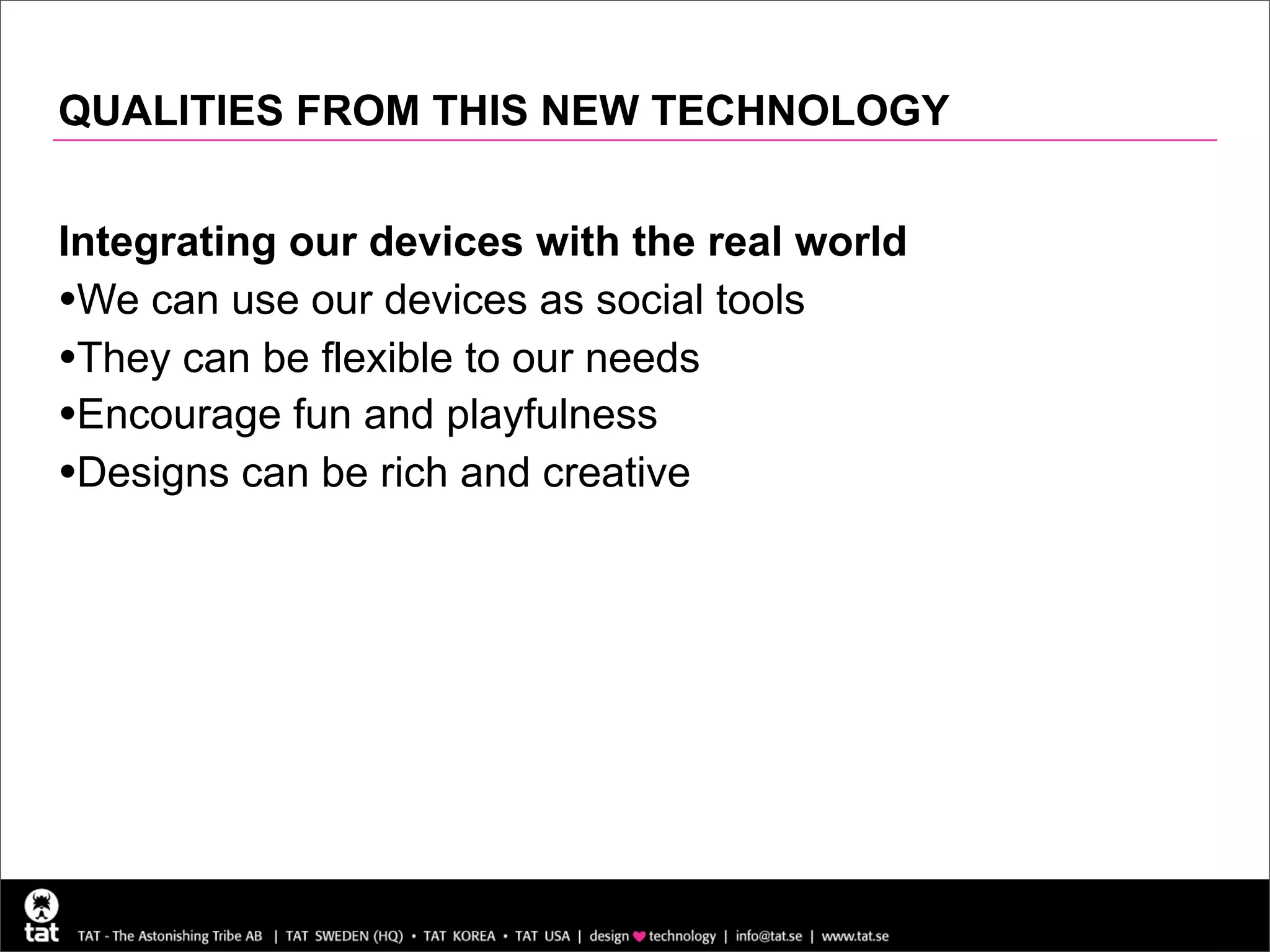 QUALITIES FROM THIS NEW TECHNOLOGY


Integrating our devices with the real world
•We can use our devices as social tools
•They can be flexible to our needs
•Encourage fun and playfulness
•Designs can be rich and creative
 