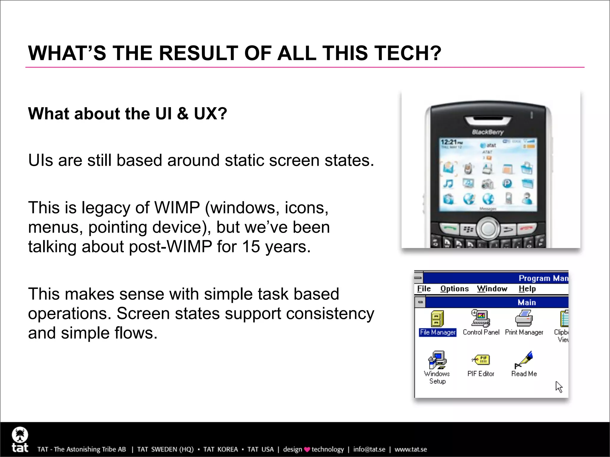WHAT’S THE RESULT OF ALL THIS TECH?

What about the UI & UX?

UIs are still based around static screen states.

This is legacy of WIMP (windows, icons,
menus, pointing device), but we’ve been
talking about post-WIMP for 15 years.

This makes sense with simple task based
operations. Screen states support consistency
and simple flows.
 