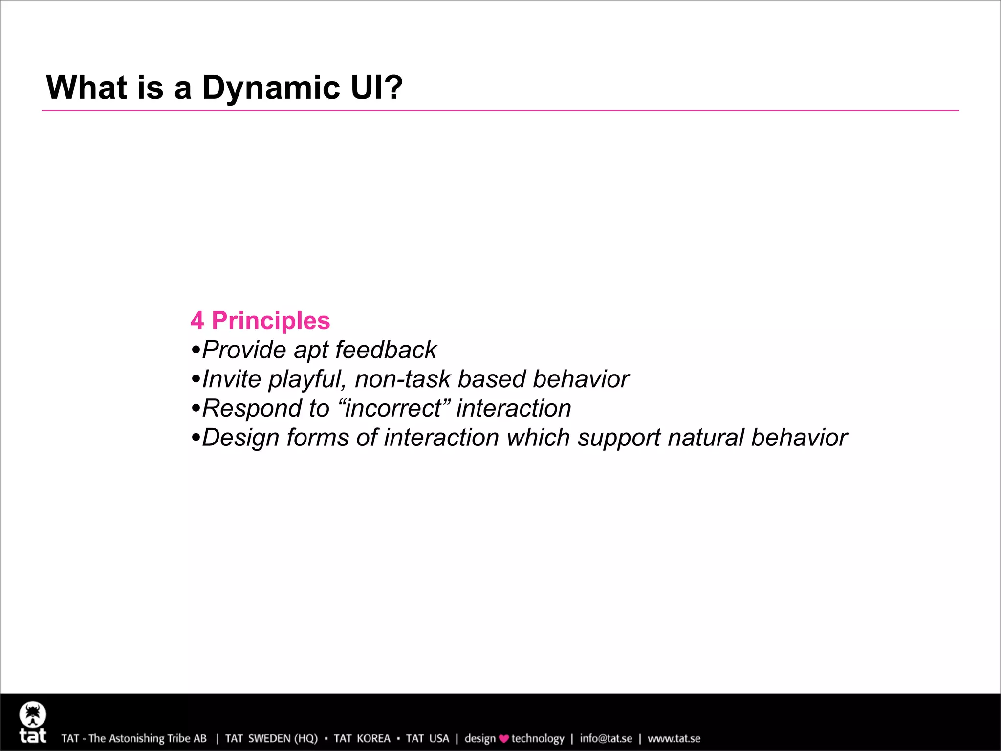 What is a Dynamic UI?




        4 Principles
        •Provide apt feedback
        •Invite playful, non-task based behavior
        •Respond to “incorrect” interaction
        •Design forms of interaction which support natural behavior
 