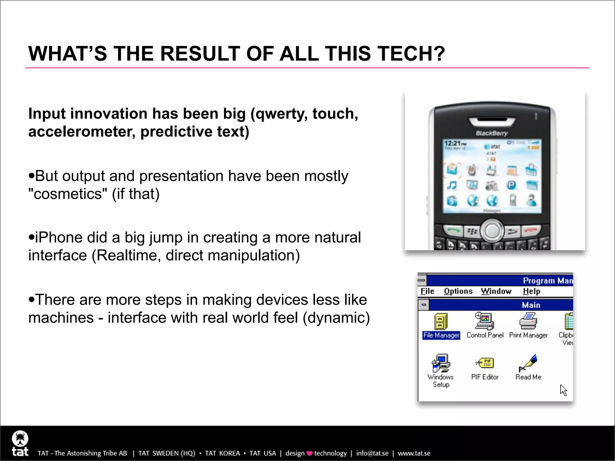 WHAT’S THE RESULT OF ALL THIS TECH?

Input innovation has been big (qwerty, touch,
accelerometer, predictive text)

•But output and presentation have been mostly
"cosmetics" (if that)

•iPhone did a big jump in creating a more natural
interface (Realtime, direct manipulation)

•There are more steps in making devices less like
machines - interface with real world feel (dynamic)
 