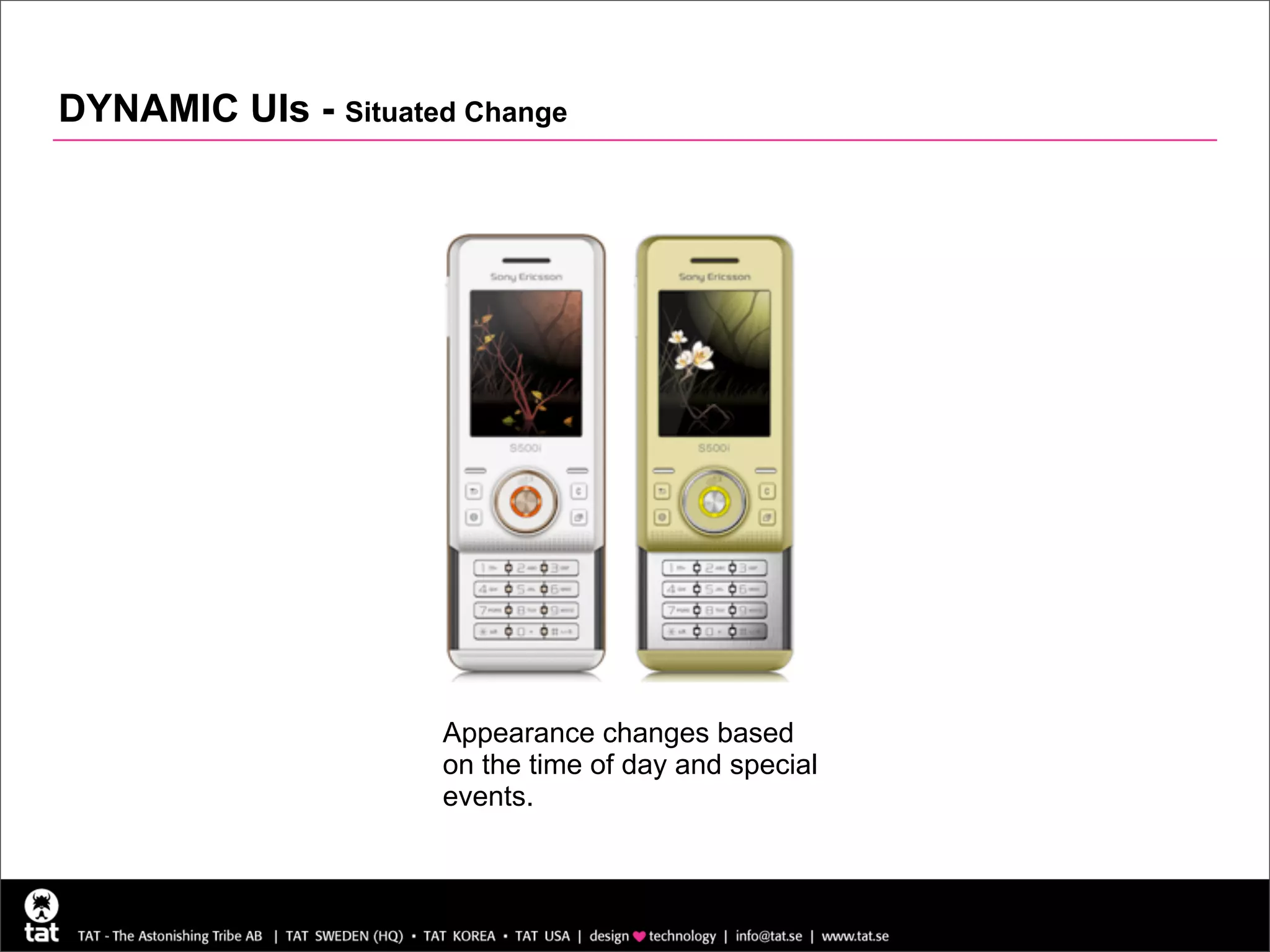 DYNAMIC UIs - Situated Change



                                                      Sony Ericsson S500i

                                                      Theme changes appearance
                                                      depending on time of day,
                                                      date and special events.




                     Appearance changes based
                     on the time of day and special
                     events.
 