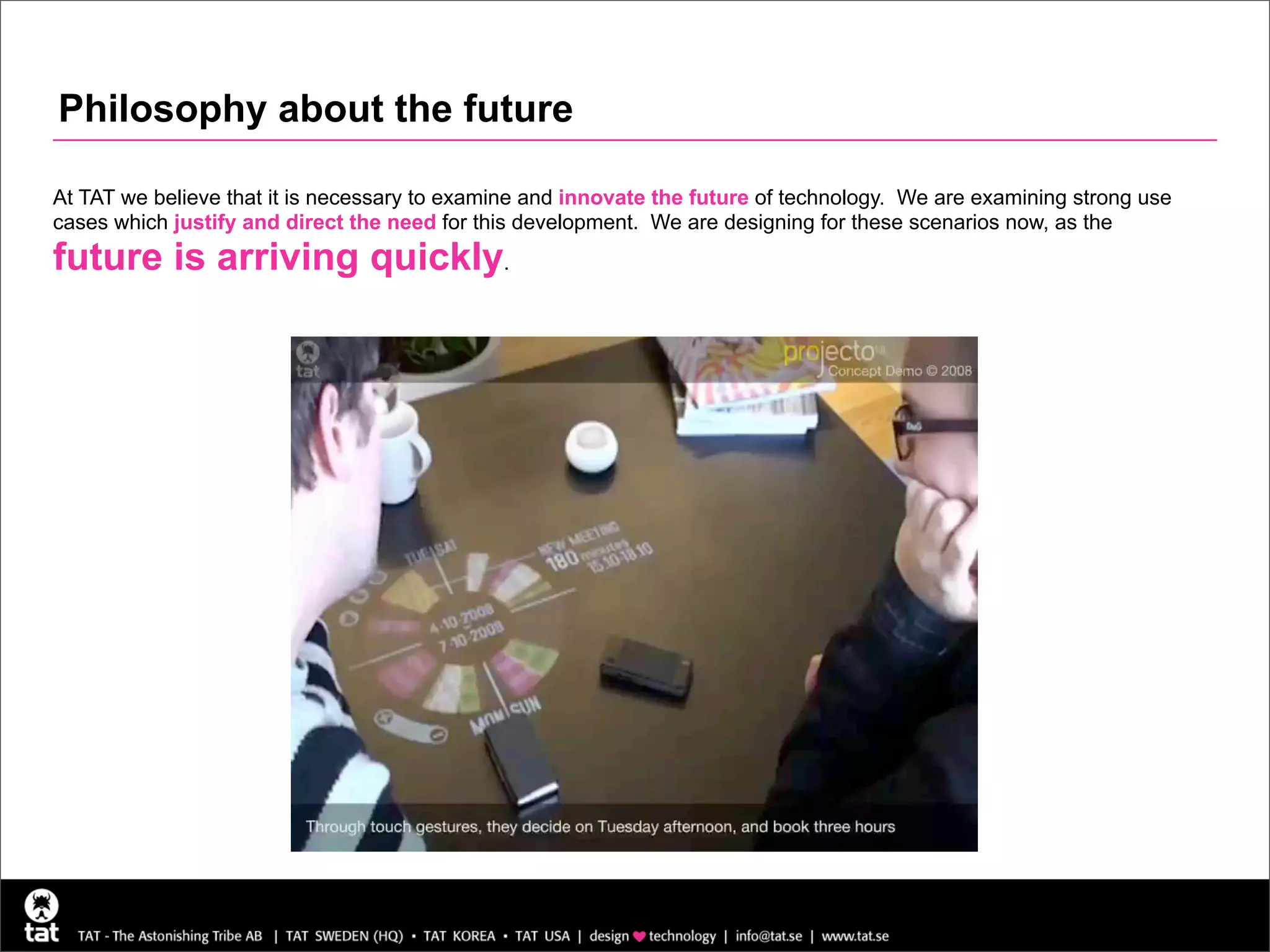 Philosophy about the future

At TAT we believe that it is necessary to examine and innovate the future of technology. We are examining strong use
cases which justify and direct the need for this development. We are designing for these scenarios now, as the
future is arriving quickly.
 