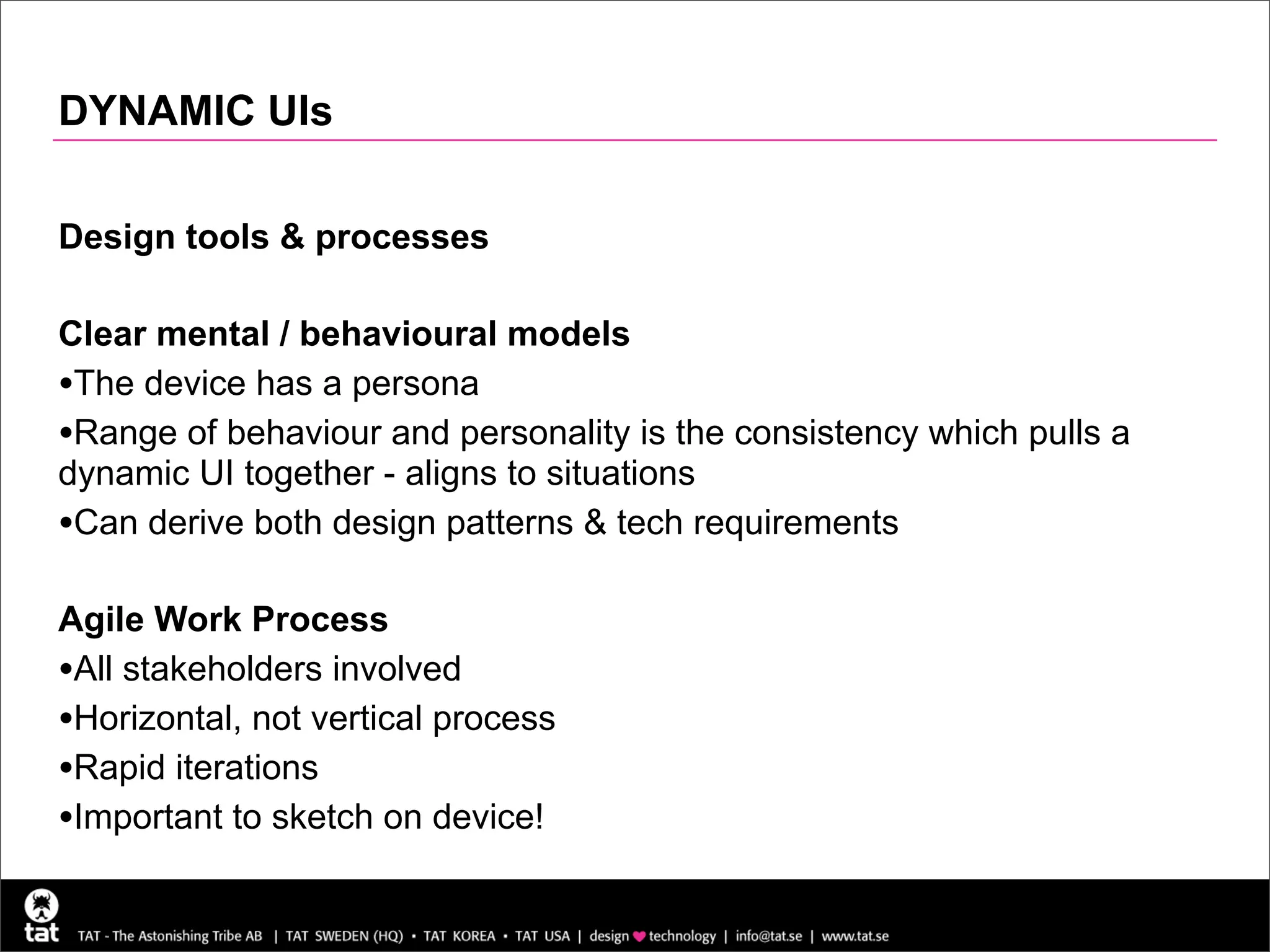 DYNAMIC UIs

Design tools & processes

Clear mental / behavioural models
•The device has a persona
•Range of behaviour and personality is the consistency which pulls a
dynamic UI together - aligns to situations
•Can derive both design patterns & tech requirements

Agile Work Process
•All stakeholders involved
•Horizontal, not vertical process
•Rapid iterations
•Important to sketch on device!
 