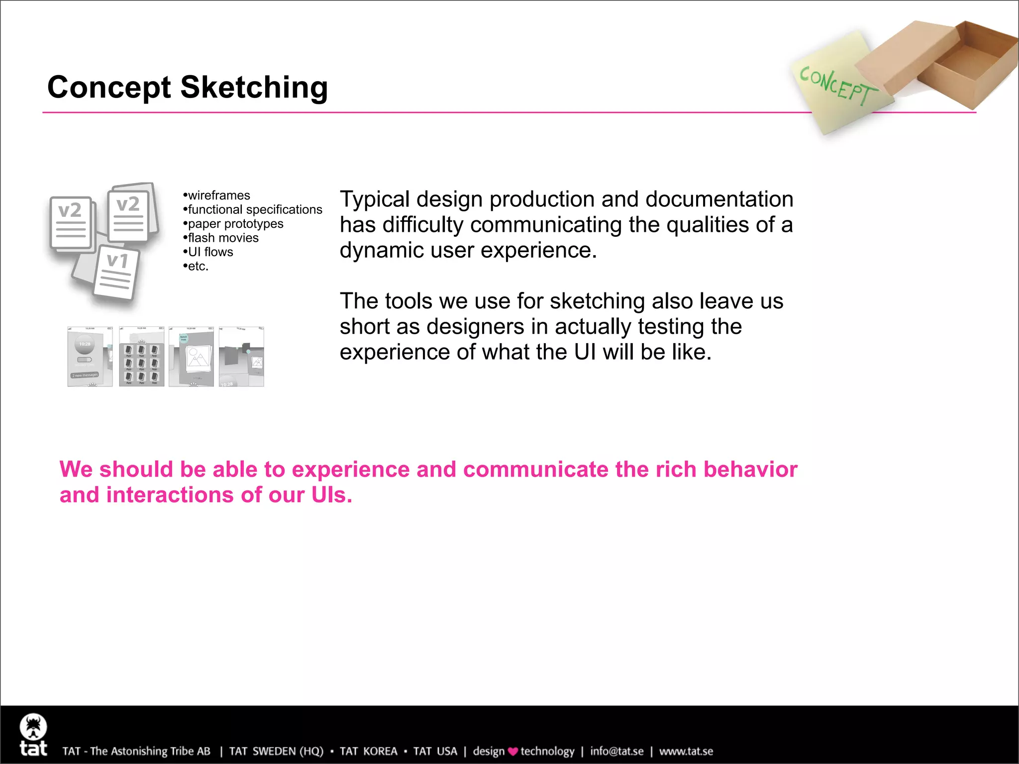 Concept Sketching


          •wireframes                  Typical design production and documentation
v2   v2   •functional specifications
          •paper prototypes
          •flash movies
                                       has difficulty communicating the qualities of a
     v1   •UI flows                    dynamic user experience.
          •etc.

                                       The tools we use for sketching also leave us
                                       short as designers in actually testing the
                                       experience of what the UI will be like.




We should be able to experience and communicate the rich behavior
and interactions of our UIs.
 
