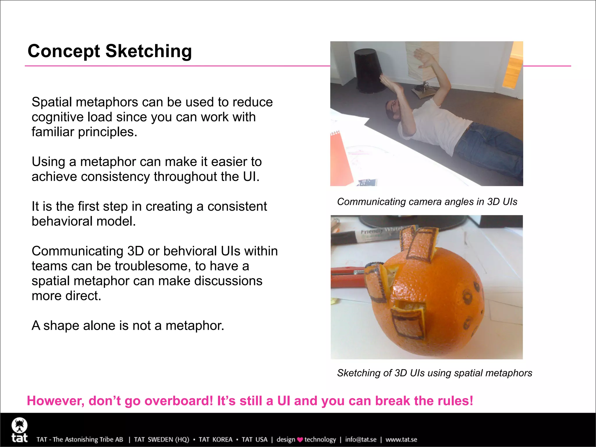Concept Sketching

Spatial metaphors can be used to reduce
cognitive load since you can work with
familiar principles.

Using a metaphor can make it easier to
achieve consistency throughout the UI.
                                                  Communicating camera angles in 3D UIs
It is the first step in creating a consistent
behavioral model.

Communicating 3D or behvioral UIs within
teams can be troublesome, to have a
spatial metaphor can make discussions
more direct.

A shape alone is not a metaphor.


                                                  Sketching of 3D UIs using spatial metaphors

However, don’t go overboard! It’s still a UI and you can break the rules!
 