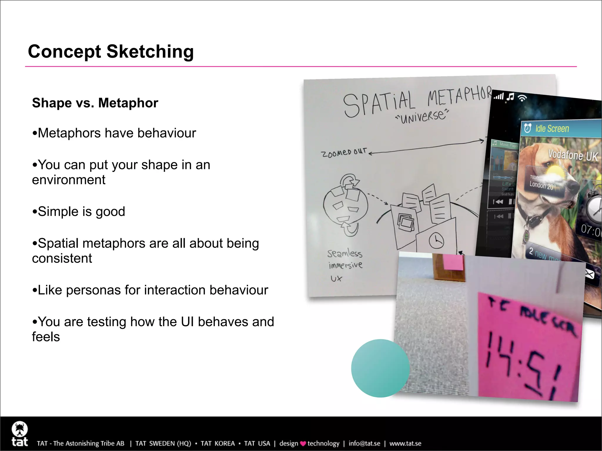 Concept Sketching

Shape vs. Metaphor

•Metaphors have behaviour
•You can put your shape in an
environment

•Simple is good
•Spatial metaphors are all about being
consistent

•Like personas for interaction behaviour
•You are testing how the UI behaves and
feels
 