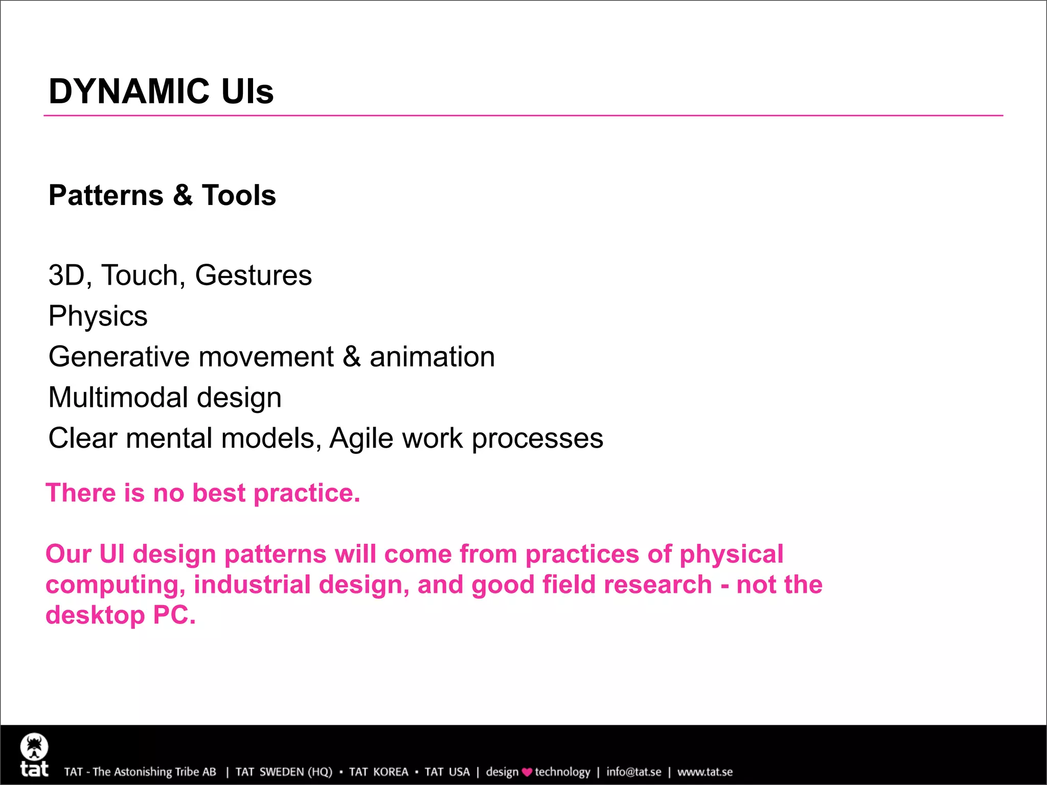 DYNAMIC UIs

Patterns & Tools

3D, Touch, Gestures
Physics
Generative movement & animation
Multimodal design
Clear mental models, Agile work processes
There is no best practice.

Our UI design patterns will come from practices of physical
computing, industrial design, and good field research - not the
desktop PC.
 