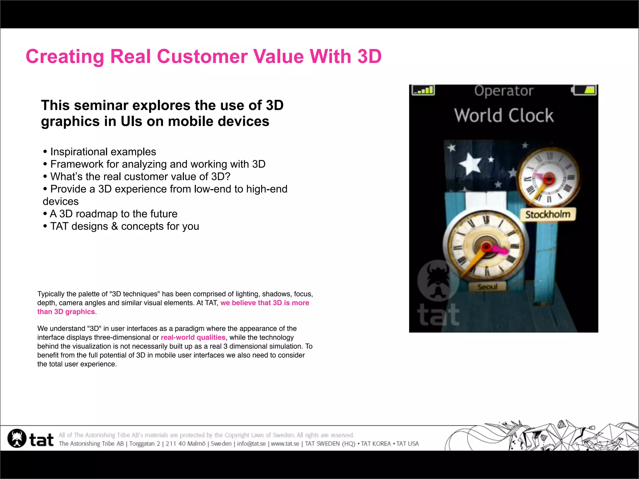 Creating Real Customer Value With 3D

  This seminar explores the use of 3D
  graphics in UIs on mobile devices

  • Inspirational examples
  • Framework for analyzing and working with 3D
  • What’s the real customer value of 3D?
  • Provide a 3D experience from low-end to high-end
  devices
  • A 3D roadmap to the future
  • TAT designs & concepts for you



 Typically the palette of "3D techniques" has been comprised of lighting, shadows, focus,
 depth, camera angles and similar visual elements. At TAT, we believe that 3D is more
 than 3D graphics.

 We understand "3D" in user interfaces as a paradigm where the appearance of the
 interface displays three-dimensional or real-world qualities, while the technology
 behind the visualization is not necessarily built up as a real 3 dimensional simulation. To
 beneﬁt from the full potential of 3D in mobile user interfaces we also need to consider
 the total user experience.
 