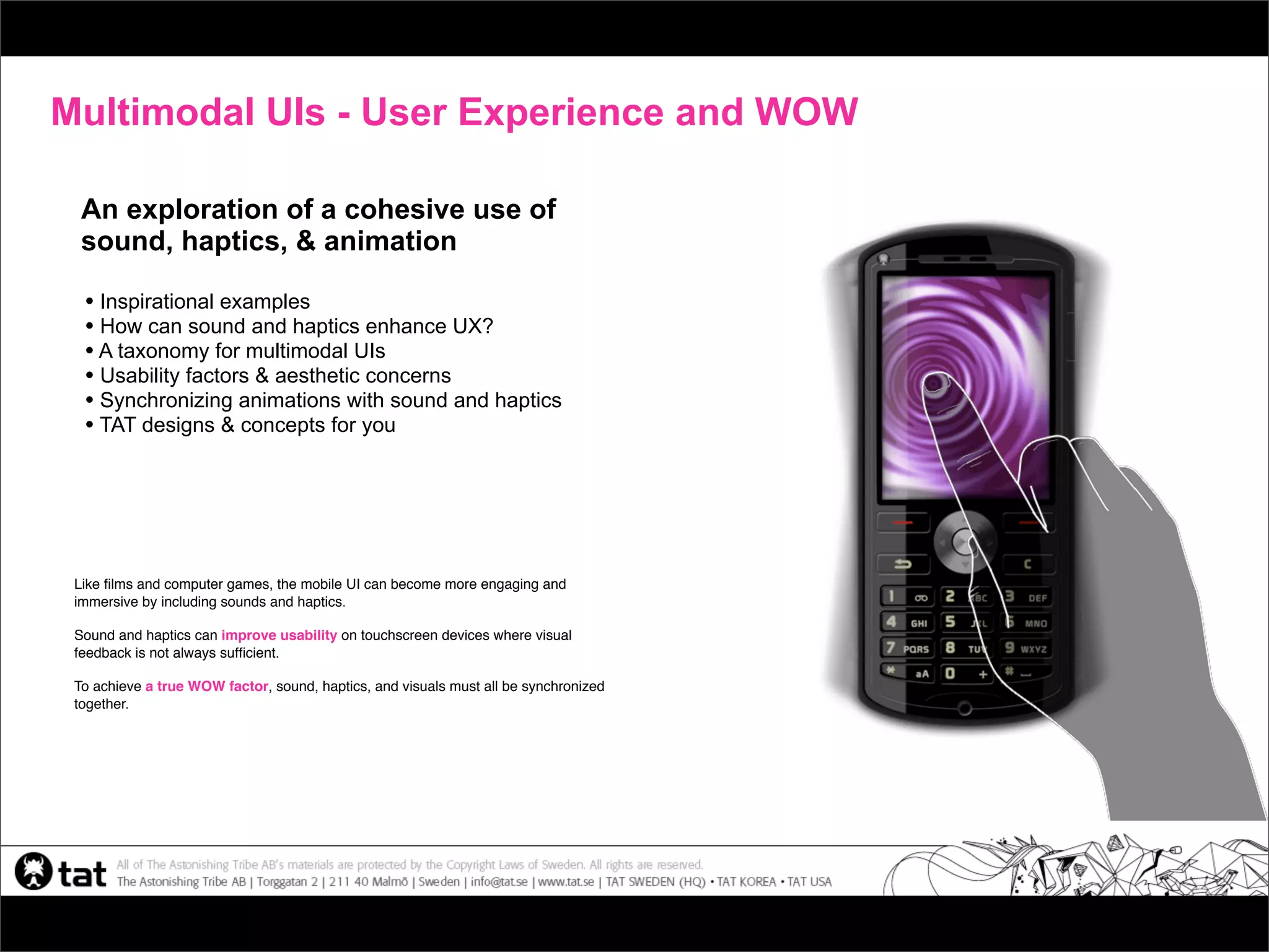 Multimodal UIs - User Experience and WOW

  An exploration of a cohesive use of
  sound, haptics, & animation

  • Inspirational examples
  • How can sound and haptics enhance UX?
  • A taxonomy for multimodal UIs
  • Usability factors & aesthetic concerns
  • Synchronizing animations with sound and haptics
  • TAT designs & concepts for you




 Like ﬁlms and computer games, the mobile UI can become more engaging and
 immersive by including sounds and haptics.

 Sound and haptics can improve usability on touchscreen devices where visual
 feedback is not always sufﬁcient.

 To achieve a true WOW factor, sound, haptics, and visuals must all be synchronized
 together.
 
