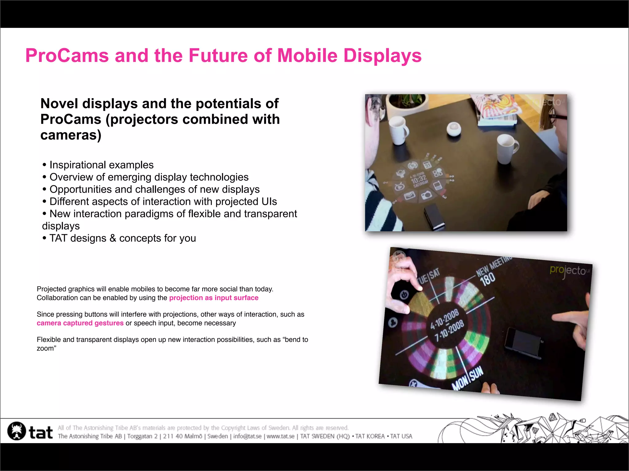 ProCams and the Future of Mobile Displays

  Novel displays and the potentials of
  ProCams (projectors combined with
  cameras)

  • Inspirational examples
  • Overview of emerging display technologies
  • Opportunities and challenges of new displays
  • Different aspects of interaction with projected UIs
  • New interaction paradigms of flexible and transparent
  displays
  • TAT designs & concepts for you


 Projected graphics will enable mobiles to become far more social than today.
 Collaboration can be enabled by using the projection as input surface

 Since pressing buttons will interfere with projections, other ways of interaction, such as
 camera captured gestures or speech input, become necessary

 Flexible and transparent displays open up new interaction possibilities, such as “bend to
 zoom”
 