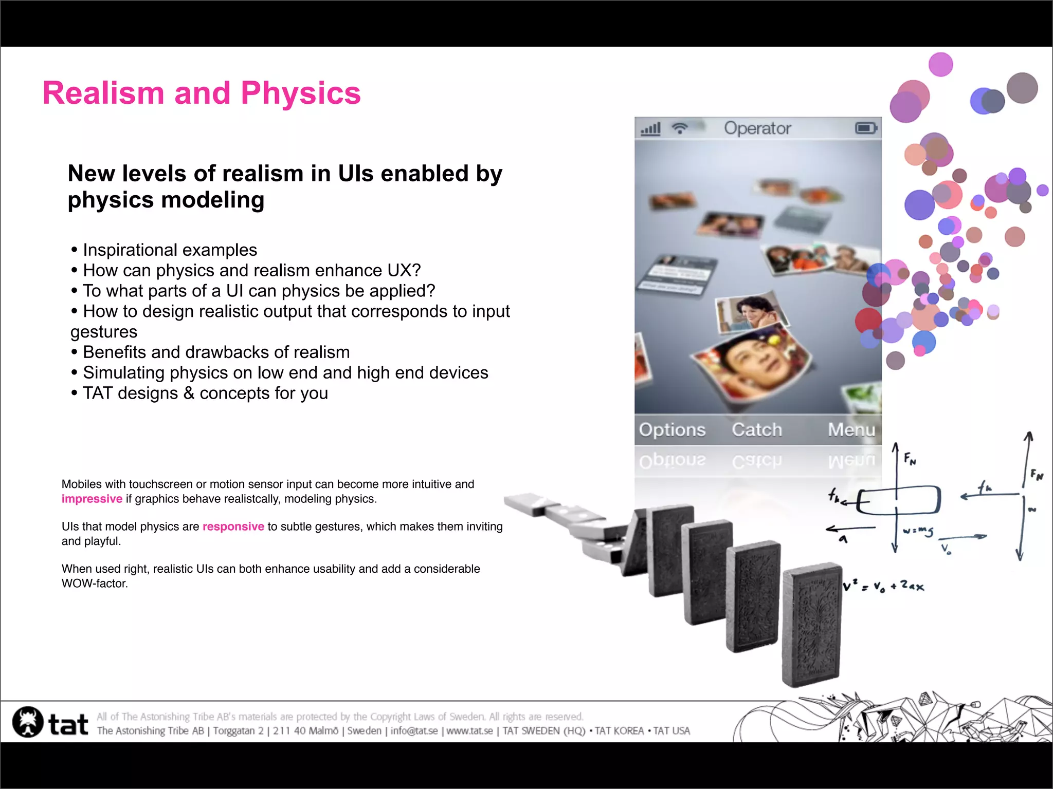 Realism and Physics

  New levels of realism in UIs enabled by
  physics modeling

  • Inspirational examples
  • How can physics and realism enhance UX?
  • To what parts of a UI can physics be applied?
  • How to design realistic output that corresponds to input
  gestures
  • Benefits and drawbacks of realism
  • Simulating physics on low end and high end devices
  • TAT designs & concepts for you



 Mobiles with touchscreen or motion sensor input can become more intuitive and
 impressive if graphics behave realistcally, modeling physics.

 UIs that model physics are responsive to subtle gestures, which makes them inviting
 and playful.

 When used right, realistic UIs can both enhance usability and add a considerable
 WOW-factor.
 