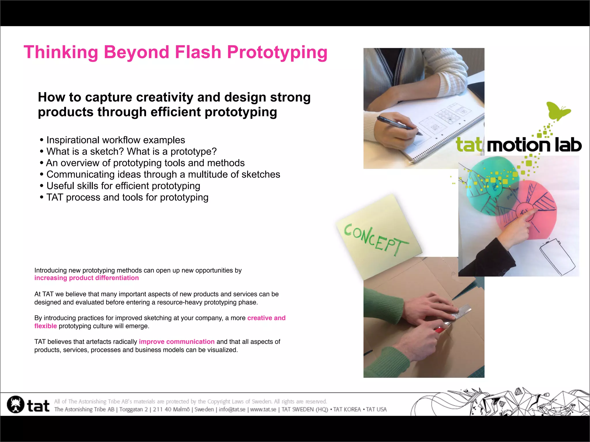 Thinking Beyond Flash Prototyping

  How to capture creativity and design strong
  products through efficient prototyping

  • Inspirational workflow examples
  • What is a sketch? What is a prototype?
  • An overview of prototyping tools and methods
  • Communicating ideas through a multitude of sketches
  • Useful skills for efficient prototyping
  • TAT process and tools for prototyping




 Introducing new prototyping methods can open up new opportunities by
 increasing product differentiation

 At TAT we believe that many important aspects of new products and services can be
 designed and evaluated before entering a resource-heavy prototyping phase.

 By introducing practices for improved sketching at your company, a more creative and
 ﬂexible prototyping culture will emerge.

 TAT believes that artefacts radically improve communication and that all aspects of
 products, services, processes and business models can be visualized.
 