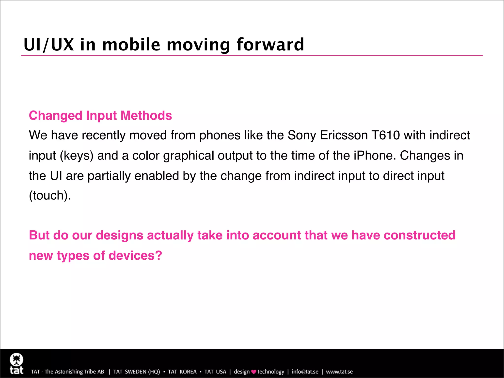 UI/UX in mobile moving forward



Changed Input Methods
We have recently moved from phones like the Sony Ericsson T610 with indirect
input (keys) and a color graphical output to the time of the iPhone. Changes in
the UI are partially enabled by the change from indirect input to direct input
(touch).


But do our designs actually take into account that we have constructed
new types of devices?
 