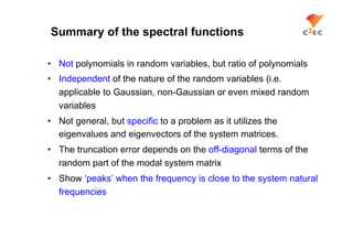 Summary of the spectral functions

•  Not polynomials in random variables, but ratio of polynomials
•  Independent of the nature of the random variables (i.e.
   applicable to Gaussian, non-Gaussian or even mixed random
   variables
•  Not general, but specific to a problem as it utilizes the
   eigenvalues and eigenvectors of the system matrices.
•  The truncation error depends on the off-diagonal terms of the
   random part of the modal system matrix
•  Show ‘peaks’ when the frequency is close to the system natural
   frequencies
 