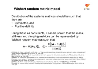 Wishart random matrix model

Distribution of the systems matrices should be such that
they are
•  Symmetric, and
•  Positive definite

Using these as constraints, it can be shown that the mass,
stiffness and damping matrices can be represented by
Wishart random matrices such that



[1] Adhikari, S., Pastur, L., Lytova, A. and Du Bois, J. L., "Eigenvalue-density of linear stochastic dynamical systems: A random matrix approach",
Journal of Sound and Vibration, 331[5] (2012), pp. 1042-1058.
[2] Adhikari, S. and Chowdhury, R., "A reduced-order random matrix approach for stochastic structural dynamics", Computers and Structures,
88[21-22] (2010), pp. 1230-1238.
[3] Adhikari, S., "Generalized Wishart distribution for probabilistic structural dynamics", Computational Mechanics, 45[5] (2010), pp. 495-511.
[4 Adhikari, S., and Sarkar, A., "Uncertainty in structural dynamics: experimental validation of a Wishart random matrix model", Journal of Sound
and Vibration, 323[3-5] (2009), pp. 802-825.
[5] Adhikari, S., "Matrix variate distributions for probabilistic structural mechanics", AIAA Journal, 45[7] (2007), pp. 1748-1762.
[6] Adhikari, S., "Wishart random matrices in probabilistic structural mechanics", ASCE Journal of Engineering Mechanics, 134[12] (2008), pp.
1029-1044.
 