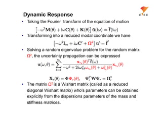 Dynamic Response
•  Taking the Fourier transform of the equation of motion


•  Transforming into a reduced modal coordinate we have


•  Solving a random eigenvalue problem for the random matrix
   Ω2, the uncertainty propagation can be expressed




•  The matrix Ω2 is a Wishart matrix (called as a reduced
   diagonal Wishart matrix) who's parameters can be obtained
   explicitly from the dispersions parameters of the mass and
   stiffness matrices.
 