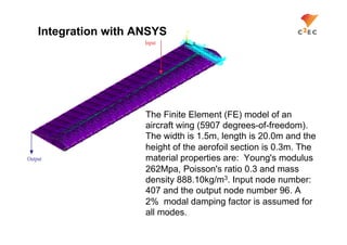 Integration with ANSYS
                      Input




                      The Finite Element (FE) model of an
                      aircraft wing (5907 degrees-of-freedom).
                      The width is 1.5m, length is 20.0m and the
                      height of the aerofoil section is 0.3m. The
Output                material properties are: Young's modulus
                      262Mpa, Poisson's ratio 0.3 and mass
                      density 888.10kg/m3. Input node number:
                      407 and the output node number 96. A
                      2% modal damping factor is assumed for
                      all modes.
 