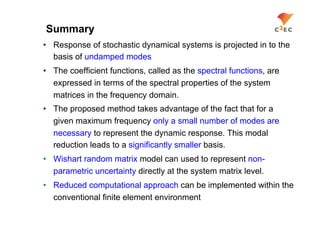 Summary
•  Response of stochastic dynamical systems is projected in to the
   basis of undamped modes
•  The coefficient functions, called as the spectral functions, are
   expressed in terms of the spectral properties of the system
   matrices in the frequency domain.
•  The proposed method takes advantage of the fact that for a
   given maximum frequency only a small number of modes are
   necessary to represent the dynamic response. This modal
   reduction leads to a significantly smaller basis.
•  Wishart random matrix model can used to represent non-
   parametric uncertainty directly at the system matrix level.
•  Reduced computational approach can be implemented within the
   conventional finite element environment
 