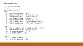 13
# llvm-objdump -S t3.o
t3.o: file format ELF64-BPF
Disassembly of section .text:
entry:
0: bf 12 00 00 00 00 00 00 r2 = r1
1: 69 21 10 00 00 00 00 00 r1 = *(u16 *)(r2 + 16)
2: 79 23 00 00 00 00 00 00 r3 = *(u64 *)(r2 + 0)
3: 0f 13 00 00 00 00 00 00 r3 += r1
4: 69 31 0c 00 00 00 00 00 r1 = *(u16 *)(r3 + 12)
5: 15 01 01 00 08 06 00 00 if r1 == 1544 goto +1 <LBB0_2>
6: 55 01 05 00 08 00 00 00 if r1 != 8 goto +5 <LBB0_3>
LBB0_2:
7: 18 01 00 00 00 00 00 00 00 00 00 00 00 00 00 00 r1 = 0 ll
9: 79 11 00 00 00 00 00 00 r1 = *(u64 *)(r1 + 0)
10: b7 03 00 00 40 00 00 00 r3 = 64
11: 85 10 00 00 ff ff ff ff call -1
LBB0_3:
12: b7 00 00 00 01 00 00 00 r0 = 1
13: 95 00 00 00 00 00 00 00 exit
 