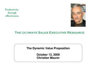 Productivity
  through
effectiveness




                   The Ultimate Sales Executive Resource




                                              The Dynamic Value Proposition

                                                    October 13, 2009
                                                    Christian Maurer


                                                          The Ultimate Sales Executive Resource
© 2009 Christian Maurer All rights reserved
 