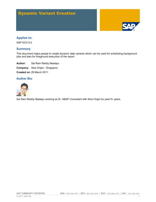 SAP COMMUNITY NETWORK SDN - sdn.sap.com | BPX - bpx.sap.com | BOC - boc.sap.com | UAC - uac.sap.com
© 2011 SAP AG 1
Dynamic Variant Creation
Applies to:
SAP ECC 6.0
Summary
This document helps people to create dynamic date variants which can be used for scheduling background
jobs and also for foreground execution of the report.
Author: Sai Ram Reddy Neelapu
Company: Atos Origin - Singapore
Created on: 29 March 2011
Author Bio
Sai Ram Reddy Neelapu working as Sr. ABAP Consultant with Atos Origin for past 5+ years.
 