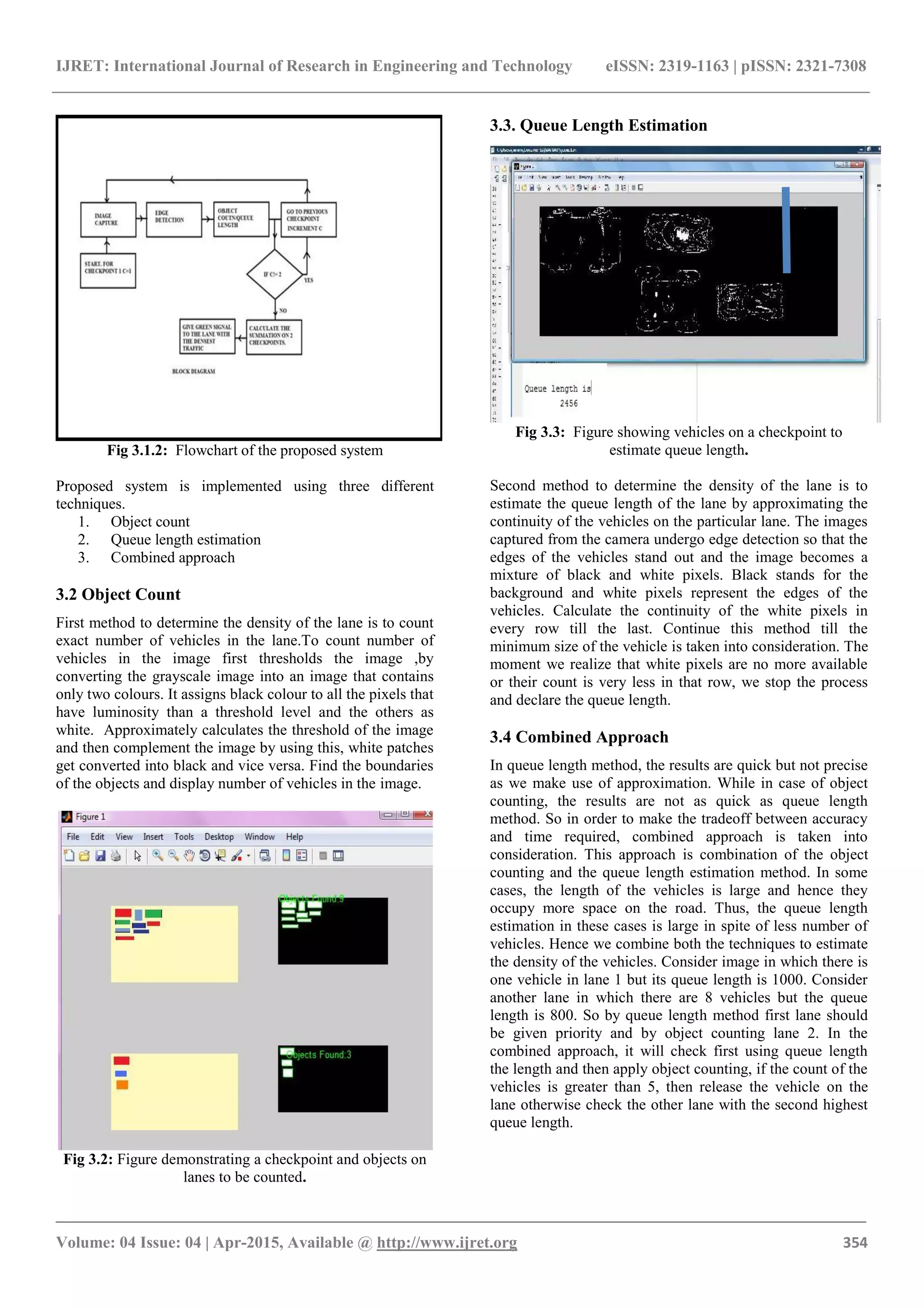 IJRET: International Journal of Research in Engineering and Technology eISSN: 2319-1163 | pISSN: 2321-7308
_______________________________________________________________________________________
Volume: 04 Issue: 04 | Apr-2015, Available @ http://www.ijret.org 354
Fig 3.1.2: Flowchart of the proposed system
Proposed system is implemented using three different
techniques.
1. Object count
2. Queue length estimation
3. Combined approach
3.2 Object Count
First method to determine the density of the lane is to count
exact number of vehicles in the lane.To count number of
vehicles in the image first thresholds the image ,by
converting the grayscale image into an image that contains
only two colours. It assigns black colour to all the pixels that
have luminosity than a threshold level and the others as
white. Approximately calculates the threshold of the image
and then complement the image by using this, white patches
get converted into black and vice versa. Find the boundaries
of the objects and display number of vehicles in the image.
Fig 3.2: Figure demonstrating a checkpoint and objects on
lanes to be counted.
3.3. Queue Length Estimation
Fig 3.3: Figure showing vehicles on a checkpoint to
estimate queue length.
Second method to determine the density of the lane is to
estimate the queue length of the lane by approximating the
continuity of the vehicles on the particular lane. The images
captured from the camera undergo edge detection so that the
edges of the vehicles stand out and the image becomes a
mixture of black and white pixels. Black stands for the
background and white pixels represent the edges of the
vehicles. Calculate the continuity of the white pixels in
every row till the last. Continue this method till the
minimum size of the vehicle is taken into consideration. The
moment we realize that white pixels are no more available
or their count is very less in that row, we stop the process
and declare the queue length.
3.4 Combined Approach
In queue length method, the results are quick but not precise
as we make use of approximation. While in case of object
counting, the results are not as quick as queue length
method. So in order to make the tradeoff between accuracy
and time required, combined approach is taken into
consideration. This approach is combination of the object
counting and the queue length estimation method. In some
cases, the length of the vehicles is large and hence they
occupy more space on the road. Thus, the queue length
estimation in these cases is large in spite of less number of
vehicles. Hence we combine both the techniques to estimate
the density of the vehicles. Consider image in which there is
one vehicle in lane 1 but its queue length is 1000. Consider
another lane in which there are 8 vehicles but the queue
length is 800. So by queue length method first lane should
be given priority and by object counting lane 2. In the
combined approach, it will check first using queue length
the length and then apply object counting, if the count of the
vehicles is greater than 5, then release the vehicle on the
lane otherwise check the other lane with the second highest
queue length.
 