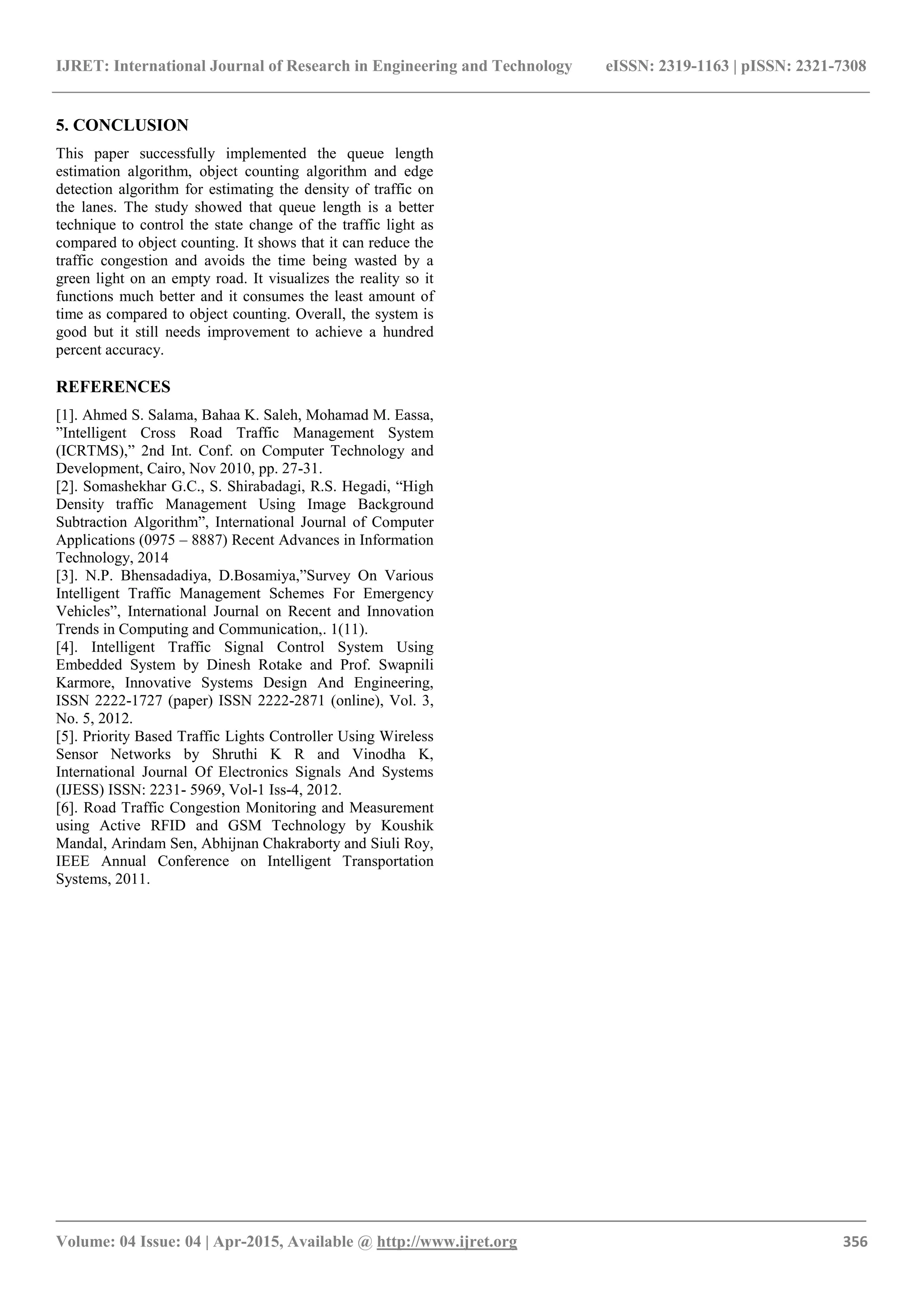 IJRET: International Journal of Research in Engineering and Technology eISSN: 2319-1163 | pISSN: 2321-7308
_______________________________________________________________________________________
Volume: 04 Issue: 04 | Apr-2015, Available @ http://www.ijret.org 356
5. CONCLUSION
This paper successfully implemented the queue length
estimation algorithm, object counting algorithm and edge
detection algorithm for estimating the density of traffic on
the lanes. The study showed that queue length is a better
technique to control the state change of the traffic light as
compared to object counting. It shows that it can reduce the
traffic congestion and avoids the time being wasted by a
green light on an empty road. It visualizes the reality so it
functions much better and it consumes the least amount of
time as compared to object counting. Overall, the system is
good but it still needs improvement to achieve a hundred
percent accuracy.
REFERENCES
[1]. Ahmed S. Salama, Bahaa K. Saleh, Mohamad M. Eassa,
”Intelligent Cross Road Traffic Management System
(ICRTMS),” 2nd Int. Conf. on Computer Technology and
Development, Cairo, Nov 2010, pp. 27-31.
[2]. Somashekhar G.C., S. Shirabadagi, R.S. Hegadi, “High
Density traffic Management Using Image Background
Subtraction Algorithm”, International Journal of Computer
Applications (0975 – 8887) Recent Advances in Information
Technology, 2014
[3]. N.P. Bhensadadiya, D.Bosamiya,”Survey On Various
Intelligent Traffic Management Schemes For Emergency
Vehicles”, International Journal on Recent and Innovation
Trends in Computing and Communication,. 1(11).
[4]. Intelligent Traffic Signal Control System Using
Embedded System by Dinesh Rotake and Prof. Swapnili
Karmore, Innovative Systems Design And Engineering,
ISSN 2222-1727 (paper) ISSN 2222-2871 (online), Vol. 3,
No. 5, 2012.
[5]. Priority Based Traffic Lights Controller Using Wireless
Sensor Networks by Shruthi K R and Vinodha K,
International Journal Of Electronics Signals And Systems
(IJESS) ISSN: 2231- 5969, Vol-1 Iss-4, 2012.
[6]. Road Traffic Congestion Monitoring and Measurement
using Active RFID and GSM Technology by Koushik
Mandal, Arindam Sen, Abhijnan Chakraborty and Siuli Roy,
IEEE Annual Conference on Intelligent Transportation
Systems, 2011.
 
