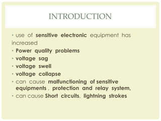 INTRODUCTION
• use of sensitive electronic equipment has
increased
• Power quality problems
• voltage sag
• voltage swell
• voltage collapse
• can cause malfunctioning of sensitive
equipments , protection and relay system,
• can cause Short circuits, lightning strokes
 