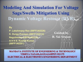 Modeling And Simulation For Voltage Sags/Swells Mitigation Using   Dynamic Voltage Restorer (DVR) By P. Lakshmana Rao (08FF1A0226) K. Durga Praveen (08FF1A0214) Nagulmeera (08FF1A0233) A.V.V.S. Kushal Kumar (08FF1A0261) Guided by  R. Sai Srujan  MANDAVA INSTITUTE OF ENGINEERING & TECHNOLOGY VIDHYA NAGAR,JAGGAIAHPET-521175 ELECTRICAL & ELECTRONICS ENGINEERING DEPARTMENT 