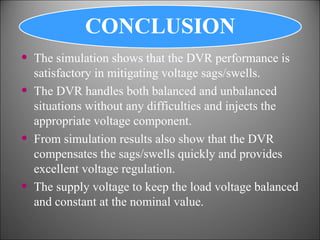 The simulation shows that the DVR performance is satisfactory in mitigating voltage sags/swells. The DVR handles both balanced and unbalanced situations without any difficulties and injects the appropriate voltage component. From simulation results also show that the DVR compensates the sags/swells quickly and provides excellent voltage regulation. The supply voltage to keep the load voltage balanced and constant at the nominal value. 