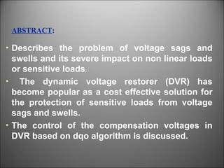 Describes the problem of voltage sags and swells and its severe impact on non linear loads or sensitive loads . The dynamic voltage restorer (DVR) has become popular as a cost effective solution for the protection of sensitive loads from voltage sags and swells. The control of the compensation voltages in DVR based on dqo algorithm is discussed. ABSTRACT : 