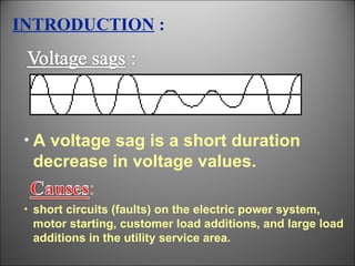 INTRODUCTION  : A voltage sag is a short duration decrease in voltage values. short circuits (faults) on the electric power system, motor starting, customer load additions, and large load additions in the utility service area. 