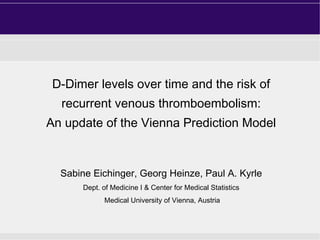 D-Dimer levels over time and the risk of
recurrent venous thromboembolism:
An update of the Vienna Prediction Model

Sabine Eichinger, Georg Heinze, Paul A. Kyrle
Dept. of Medicine I & Center for Medical Statistics
Medical University of Vienna, Austria

 