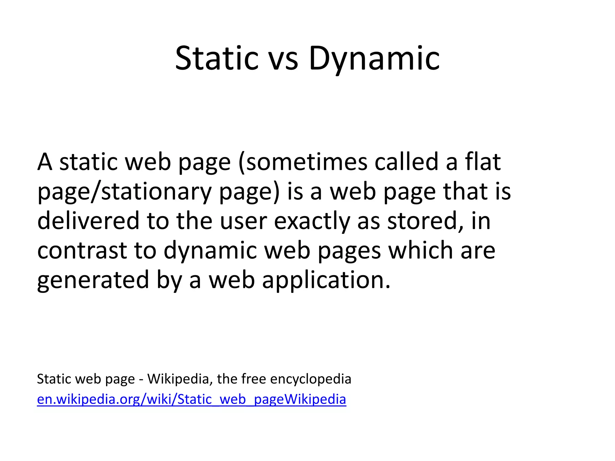 Static vs Dynamic
A static web page (sometimes called a flat
page/stationary page) is a web page that is
delivered to the user exactly as stored, in
contrast to dynamic web pages which are
generated by a web application.
Static web page - Wikipedia, the free encyclopedia
en.wikipedia.org/wiki/Static_web_pageWikipedia