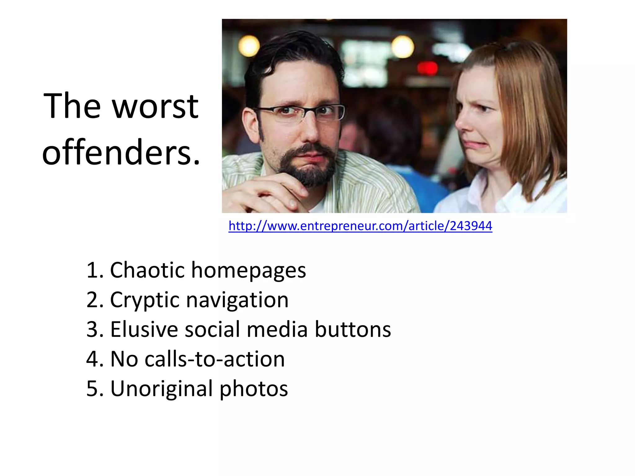 The worst
offenders.
http://www.entrepreneur.com/article/243944
1. Chaotic homepages
2. Cryptic navigation
3. Elusive social media buttons
4. No calls-to-action
5. Unoriginal photos
