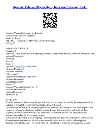 Dynamic Vulnerability Analysis, Intrusion Detection, And...
Dynamic Vulnerability Analysis, Intrusion
Detection, and Incident Response
Kevin M. Smith
CSEC662 – University of Maryland, University College
31 May 15
TABLE OF CONTENTS
Overview 3
Greiblock Credit Union Policy Regarding Dynamic Vulnerability Analysis, Intrusion Detection, and
Incident Response 6
Purpose 6
Scope 6
Policy 6
Dynamic Vulnerability Analysis 6
Intrusion Detection 7
Incident Response 8
Enforcement 9
Dynamic Vulnerability Analysis 9
Intrusion Detection 9
Incident Response 9
Metrics 10
Dynamic Vulnerability Analysis 10
Intrusion Detection 10
Incident Response 11
References 12
OVERVIEW
With the increase in threats over the past few years it is no longer acceptable for an organization to
feel data is protected ... Show more content on Helpwriting.net ...
Determining what hardware underlies applications and data – to identify servers (both physical and
virtual), web based applications, and data storage devices that hold critical and sensitive data.
Mapping of network infrastructure – to understand the network devices that applications and
hardware depend on for secure performance.
Identification of controls already in place – including policies, firewalls, applications, intrusion and
detection prevention systems, virtual private networks, data loss prevention and encryption.
Running vulnerability scans – to identify known vulnerabilities within an organizational system.
 