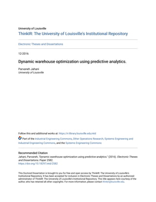 University of Louisville
University of Louisville
ThinkIR: The University of Louisville's Institutional Repository
ThinkIR: The University of Louisville's Institutional Repository
Electronic Theses and Dissertations
12-2016
Dynamic warehouse optimization using predictive analytics.
Dynamic warehouse optimization using predictive analytics.
Parvaneh Jahani
University of Louisville
Follow this and additional works at: https://ir.library.louisville.edu/etd
Part of the Industrial Engineering Commons, Other Operations Research, Systems Engineering and
Industrial Engineering Commons, and the Systems Engineering Commons
Recommended Citation
Recommended Citation
Jahani, Parvaneh, "Dynamic warehouse optimization using predictive analytics." (2016). Electronic Theses
and Dissertations. Paper 2582.
https://doi.org/10.18297/etd/2582
This Doctoral Dissertation is brought to you for free and open access by ThinkIR: The University of Louisville's
Institutional Repository. It has been accepted for inclusion in Electronic Theses and Dissertations by an authorized
administrator of ThinkIR: The University of Louisville's Institutional Repository. This title appears here courtesy of the
author, who has retained all other copyrights. For more information, please contact thinkir@louisville.edu.
 