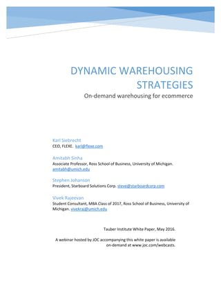  
T   
DYNAMIC WAREHOUSING 
STRATEGIES 
On‐demand warehousing for ecommerce
Karl Siebrecht 
CEO, FLEXE.  karl@flexe.com 
 
Amitabh Sinha 
Associate Professor, Ross School of Business, University of Michigan. 
amitabh@umich.edu 
 
Stephen Johanson 
President, Starboard Solutions Corp. steve@starboardcorp.com 
 
Vivek Rajeevan 
Student Consultant, MBA Class of 2017, Ross School of Business, University of 
Michigan. vivekraj@umich.edu 
Tauber Institute White Paper, May 2016. 
 
A webinar hosted by JOC accompanying this white paper is available 
on‐demand at www.joc.com/webcasts. 
 