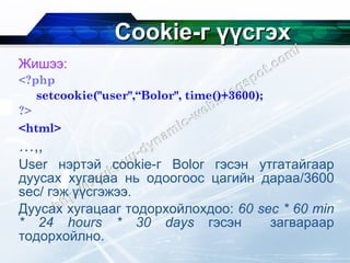 Cookie- г үүсгэх Жишээ: <?php   setcookie("user",“Bolor", time()+3600);  ?>   <html>   … ,, User  нэртэй  cookie- г  Bolor  гэсэн утгатайгаар дуусах хугацаа нь одоогоос цагийн дараа/3600  sec / гэж үүсгэжээ. Дуусах хугацааг тодорхойлохдоо:  60 sec * 60 min * 24 hours * 30 days   гэсэн   загвараар тодорхойлно. 