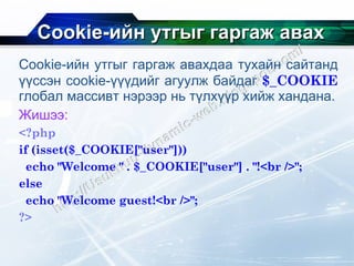 Cookie- ийн утгыг гаргаж авах Cookie- ийн утгыг гаргаж авахдаа   тухайн сайтанд үүссэн  cookie- үүүдийг агуулж байдаг  $_COOKIE   глобал массивт нэрээр нь түлхүүр хийж хандана. Жишээ: <?php if (isset($_COOKIE["user"])) echo "Welcome " . $_COOKIE["user"] . "!<br />"; else echo "Welcome guest!<br />"; ?> 