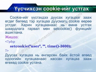 Үүсчихсэн  cookie- ийг устгах Cookie- ийг үүсгэхдээ дуусах хугацааг зааж өгдөг бөгөөд тэр хугацаа дуусмагц  cookie  өөрөө устдаг. Харин хугацаанаас нь өмнө устгах шаардлага гарвал мөн  setcookie()  функцийг ашиглана.  Жишээ: <?php setcookie("user", "", time()-3600);  ?> Дуусах хугацаа нь өнгөрсөн байх ёстой өгөөд одоогийн хугацаанаас хассан хугацаа зааж өгөхөд  cookie  устана. 