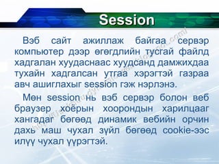 Session Вэб сайт ажиллаж байгаа сервэр компьютер дээр өгөгдлийн тусгай файлд хадгалан хуудаснаас хуудсанд дамжихдаа тухайн хадгалсан утгаа хэрэгтэй газраа авч ашиглахыг  session  гэж нэрлэнэ. Мөн  session  нь вэб сервэр болон веб браузер хоёрын хоорондын харилцааг хангадаг бөгөөд динамик вебийн орчин дахь маш чухал зүйл бөгөөд  cookie- ээс илүү чухал үүрэгтэй. 