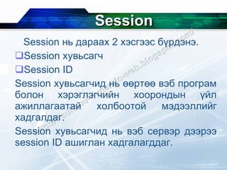 Session Session  нь дараах 2 хэсгээс бүрдэнэ. Session  хувьсагч Session ID Session  хувьсагчид нь өөртөө вэб програм болон хэрэглэгчийн хоорондын үйл ажиллагаатай холбоотой мэдээллийг хадгалдаг. Session  хувьсагчид нь вэб сервэр дээрээ  session ID  ашиглан хадгалагддаг. 