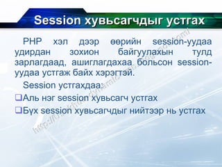 Session  хувьсагчдыг устгах PHP  хэл дээр өөрийн  session- уудаа удирдан зохион байгуулахын тулд зарлагдаад, ашиглагдахаа больсон  session- уудаа устгаж байх хэрэгтэй. Session  устгахдаа: Аль нэг  session  хувьсагч устгах Бүх  session  хувьсагчдыг нийтээр нь устгах 