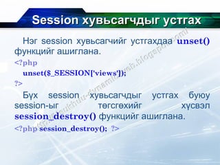 Session  хувьсагчдыг устгах Нэг  session  хувьсагчийг устгахдаа  unset()   функцийг ашиглана. <?php unset($_SESSION['views']); ?> Бүх  session  хувьсагчдыг устгах буюу  session- ыг төгсгөхийг хүсвэл  session_destroy()   функцийг ашиглана. <?php   session_destroy();   ?>   