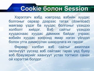 Cookie  болон  Session Хэрэглэгч вэбд нэвтрээд вэбийн хуудас болгоныг сервэр дээрээс татах  (download)  маягаар үздэг ба хуудас болгоныг үзэхдээ холболт хийдэг. Вэб сайтыг үзэхдээ хуудаснаас хуудас дамжиж байдаг учраас вэбийн хуудас хооронд ямар нэгэн үйлдэл болон утга дамжуулах шаардлага их гардаг.  Өөрөөр хэлбэл вэб сайтыг ажиллаж эхлэнгүүт үүсээд вэб сайтаас гарах үед буюу вэб браузерийг хаангуут устах тогтмол санах ой хэрэгтэй болдог. 