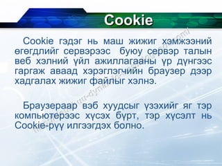 Cookie Cookie  гэдэг нь маш жижиг хэмжээний өгөгдлийг сервэрээс  буюу сервэр талын веб хэлний үйл ажиллагааны үр дүнгээс гаргаж аваад хэрэглэгчийн браузер дээр хадгалах жижиг файлыг хэлнэ. Браузераар вэб хуудсыг үзэхийг яг тэр компьютерээс хүсэх бүрт, тэр хүсэлт нь  Cookie -рүү илгээгдэх болно. 