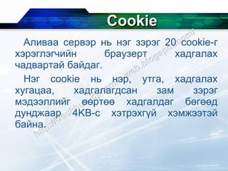 Cookie Аливаа сервэр нь нэг зэрэг 20  cookie- г хэрэглэгчийн браузерт хадгалах чадвартай байдаг. Нэг  cookie  нь нэр, утга, хадгалах хугацаа, хадгалагдсан зам зэрэг мэдээллийг өөртөө хадгалдаг бөгөөд дунджаар 4 KB- с хэтрэхгүй хэмжээтэй байна. 