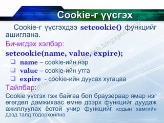 Cookie- г үүсгэх Cookie- г үүсгэхдээ  setcookie()   функцийг ашиглана. Бичигдэх хэлбэр: setcookie(name, value, expire);   name  – cookie- ийн нэр value  –  cookie- ийн утга expire   -  cookie- ийн дуусах хугацаа Тайлбар : Cookie  үүсгэх гэж байгаа бол   браузераар ямар нэг өгөгдөл дамжихаас өмнө дээрх функцийг дуудаж ажиллуулах ёстой учир функцийг  кодын хамгийн дээд талд тодорхойлно. 