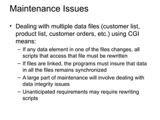 Maintenance Issues
• Dealing with multiple data files (customer list,
product list, customer orders, etc.) using CGI
means:
– If any data element in one of the files changes, all
scripts that access that file must be rewritten
– If files are linked, the programs must insure that data
in all the files remains synchronized
– A large part of maintenance will involve dealing with
data integrity issues
– Unanticipated requirements may require rewriting
scripts
 